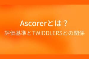 オレンジ色の背景にAscorerとは？評価基準とTWIDDLERSとの関係というテキストが白色で書かれている